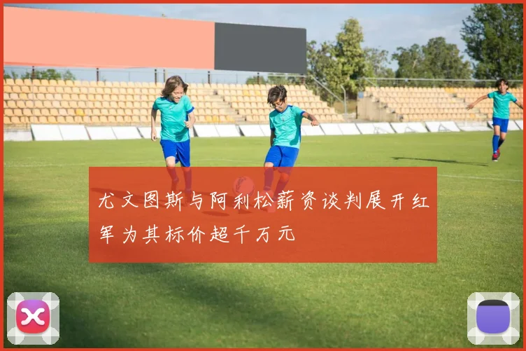 尤文图斯与阿利松薪资谈判展开红军为其标价超千万元