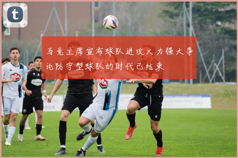 马竞主席宣布球队进攻火力强大争论防守型球队的时代已结束