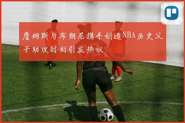 詹姆斯与布朗尼携手创造NBA历史父子助攻时刻引发热议